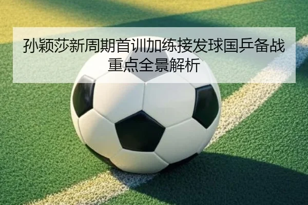 孙颖莎新周期首训加练接发球国乒备战重点全景解析