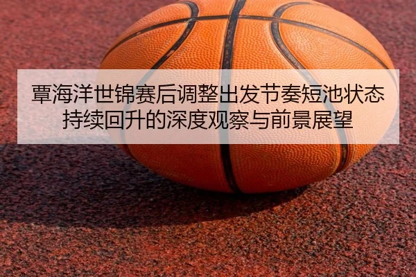 覃海洋世锦赛后调整出发节奏短池状态持续回升的深度观察与前景展望