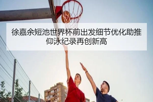 徐嘉余短池世界杯前出发细节优化助推仰泳纪录再创新高
